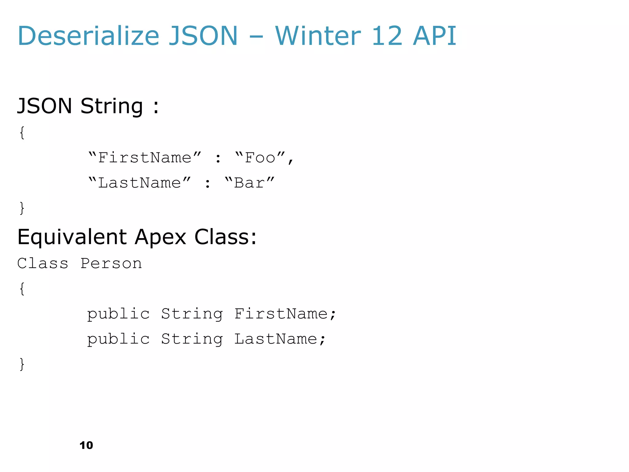 Deserialize JSON – Winter 12 API
JSON String :
{
“FirstName” : “Foo”,
“LastName” : “Bar”
}

Equivalent Apex Class:
Class Person
{
public String FirstName;
public String LastName;
}

10

 