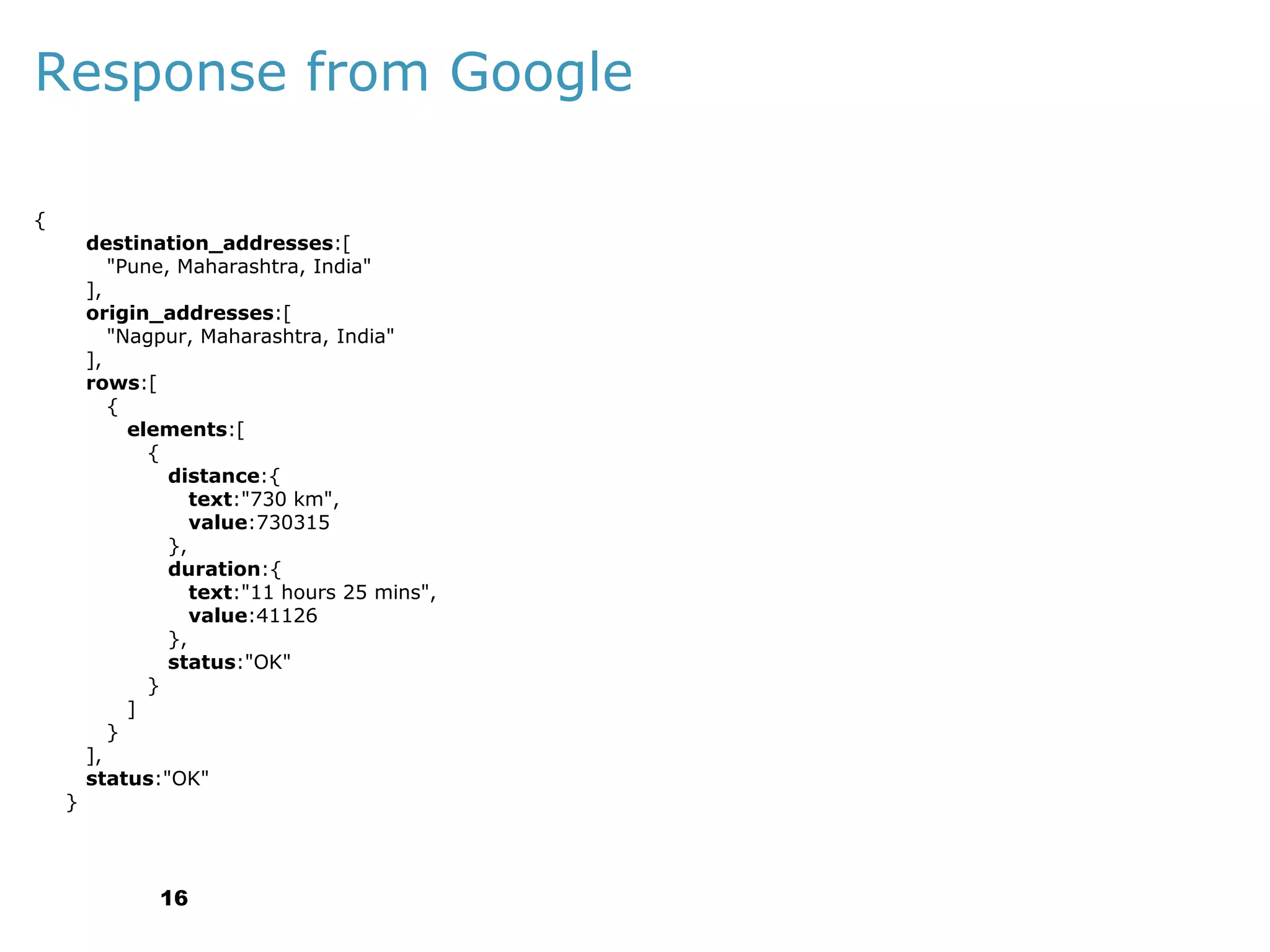 Response from Google
{

}

destination_addresses:[
"Pune, Maharashtra, India"
],
origin_addresses:[
"Nagpur, Maharashtra, India"
],
rows:[
{
elements:[
{
distance:{
text:"730 km",
value:730315
},
duration:{
text:"11 hours 25 mins",
value:41126
},
status:"OK"
}
]
}
],
status:"OK"

16

 