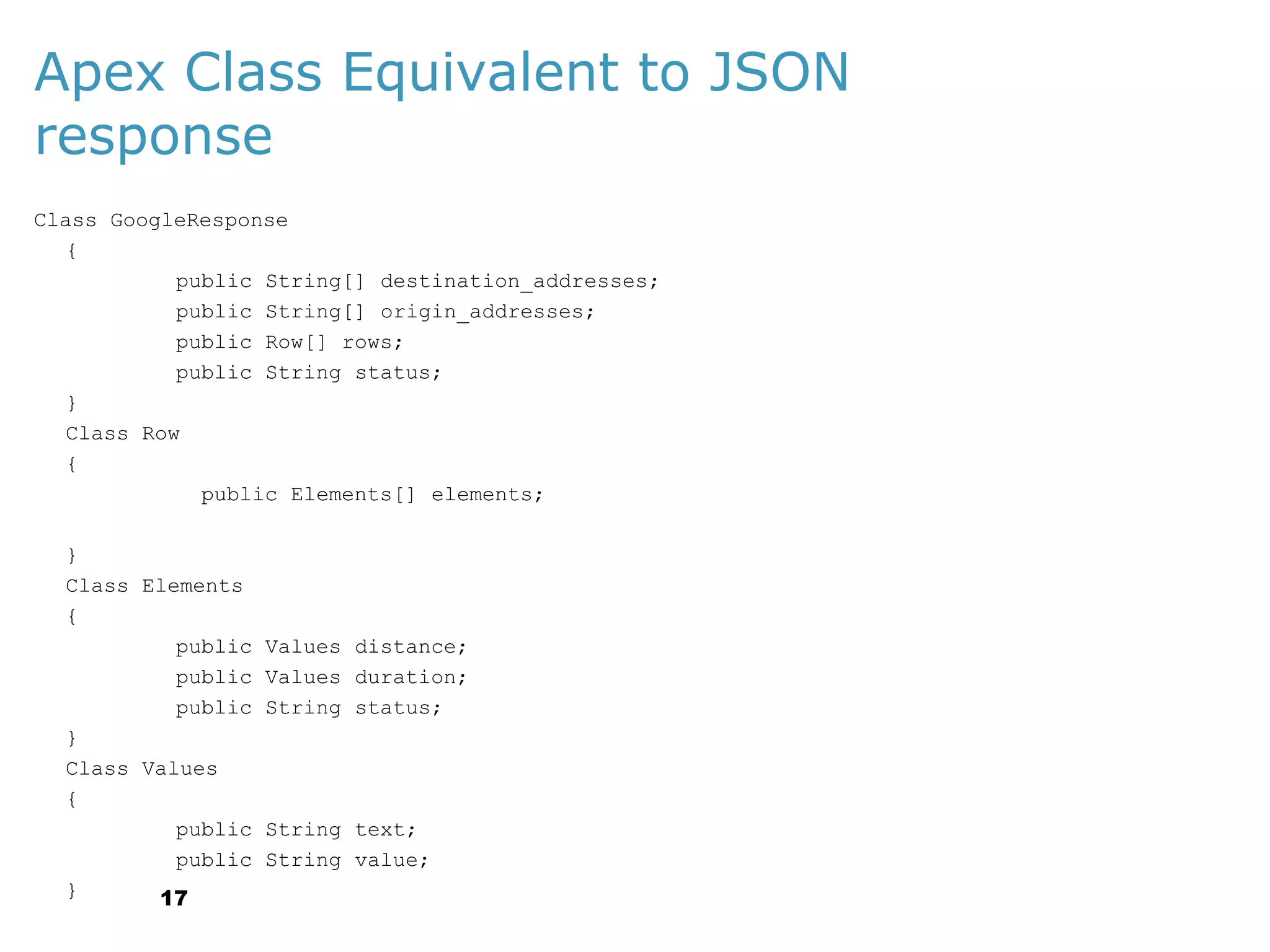 Apex Class Equivalent to JSON
response
Class GoogleResponse
{
public String[] destination_addresses;
public String[] origin_addresses;
public Row[] rows;
public String status;
}
Class Row
{
public Elements[] elements;
}
Class Elements
{
public
public
public
}
Class Values
{
public
public
}
17

Values distance;
Values duration;
String status;

String text;
String value;

 