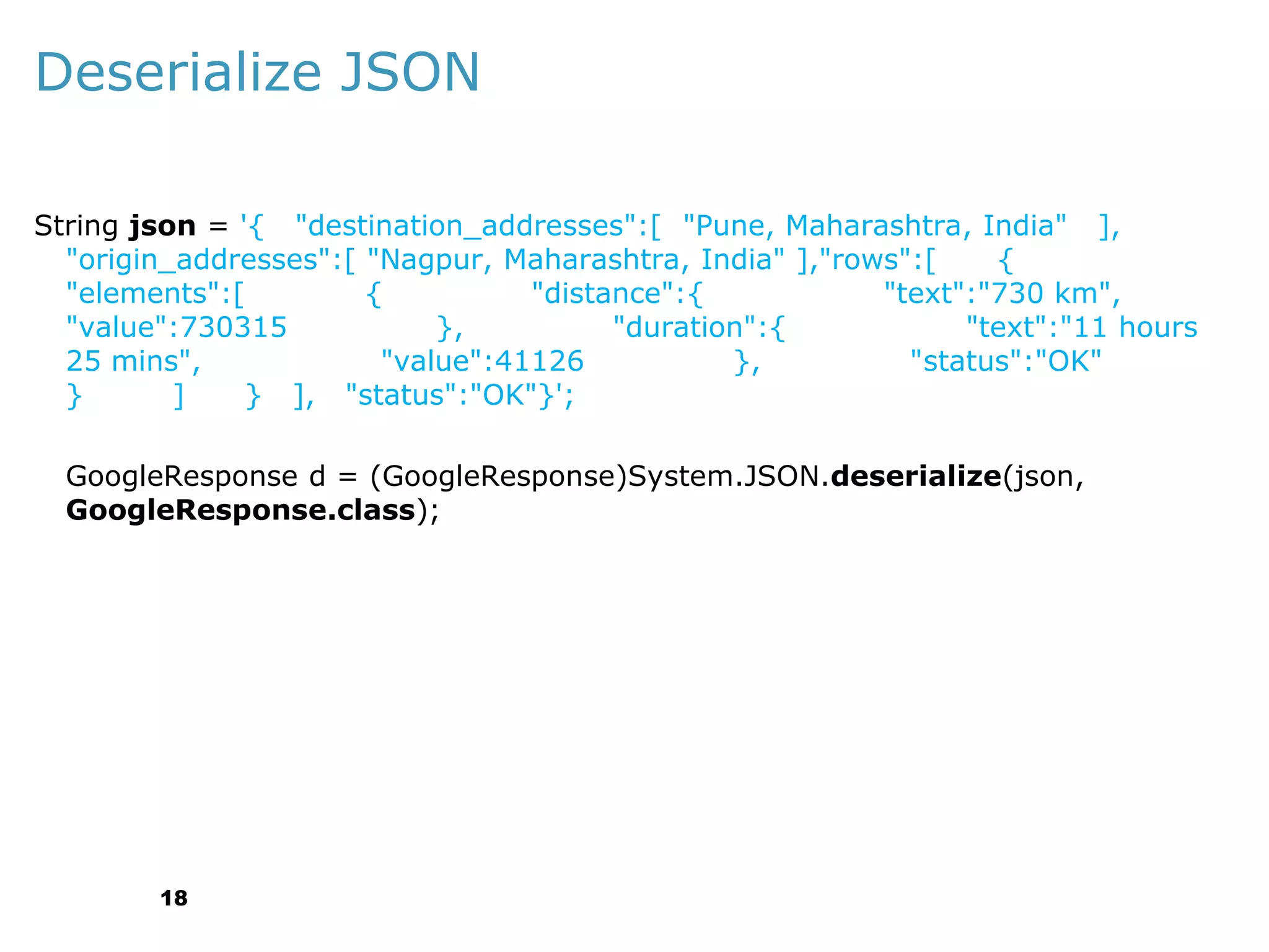 Deserialize JSON
String json = '{ "destination_addresses":[ "Pune, Maharashtra, India" ],
"origin_addresses":[ "Nagpur, Maharashtra, India" ],"rows":[
{
"elements":[
{
"distance":{
"text":"730 km",
"value":730315
},
"duration":{
"text":"11 hours
25 mins",
"value":41126
},
"status":"OK"
}
]
} ], "status":"OK"}';
GoogleResponse d = (GoogleResponse)System.JSON.deserialize(json,
GoogleResponse.class);

18

 