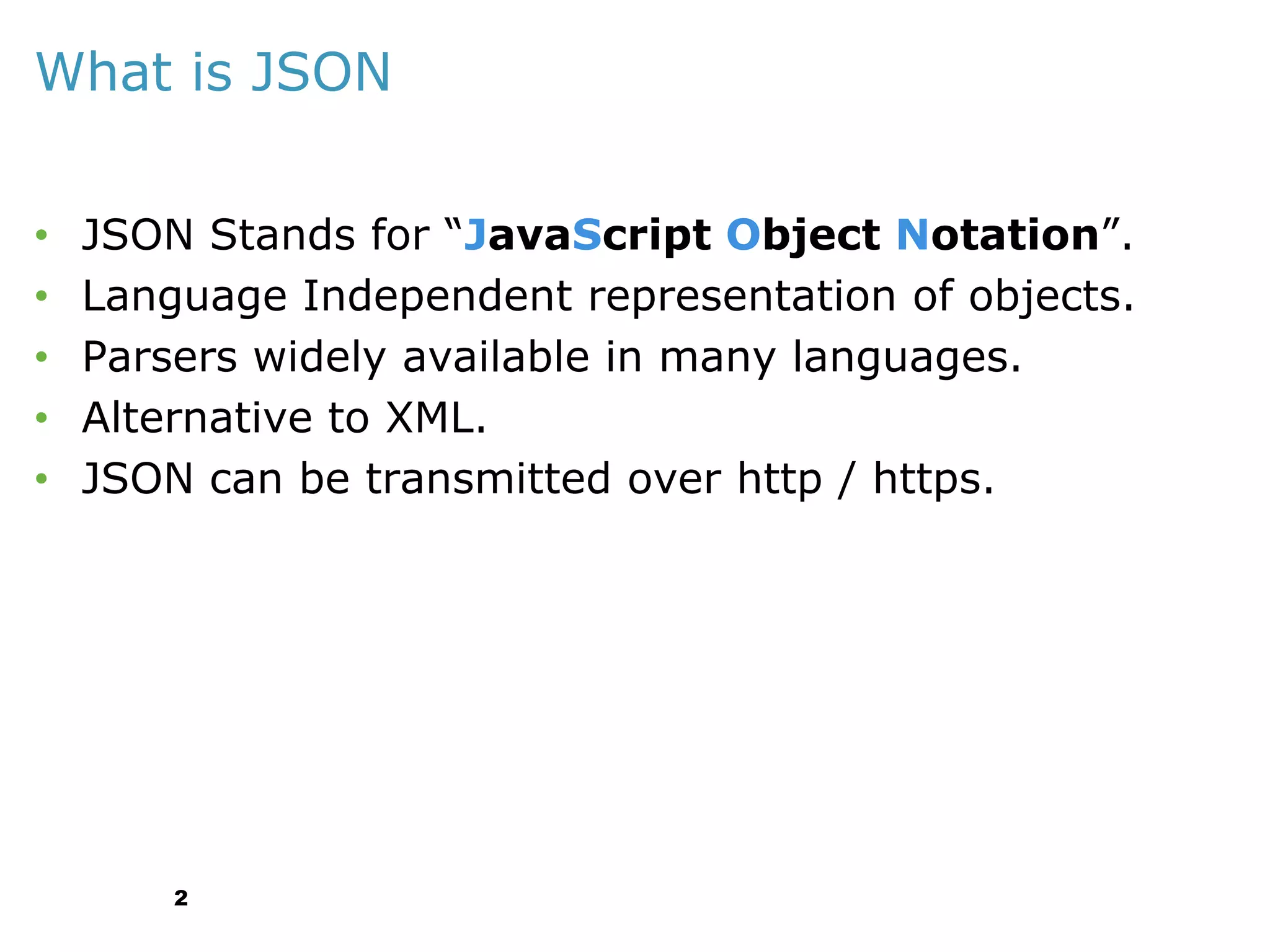 What is JSON
•
•
•
•
•

JSON Stands for “JavaScript Object Notation”.
Language Independent representation of objects.
Parsers widely available in many languages.
Alternative to XML.
JSON can be transmitted over http / https.

2

 