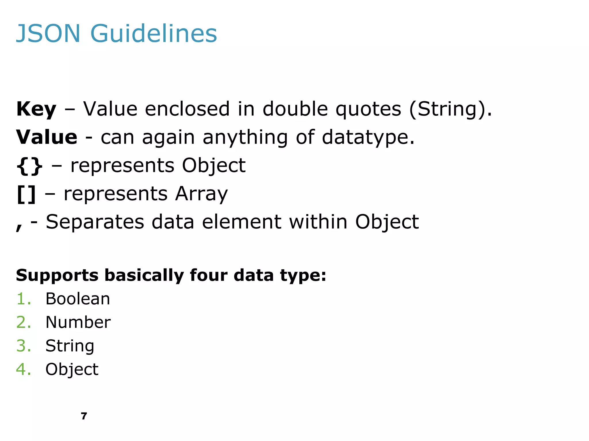 JSON Guidelines
Key – Value enclosed in double quotes (String).
Value - can again anything of datatype.
{} – represents Object
[] – represents Array
, - Separates data element within Object
Supports basically four data type:
1. Boolean
2. Number
3. String
4. Object
7

 