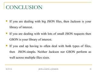 CONCLUSION
 If you are dealing with big JSON files, then Jackson is your
library of interest.
 If you are dealing with with lots of small JSON requests then
GSON is your library of interest.
 If you end up having to often deal with both types of files,
then JSON.simple. Neither Jackson nor GSON perform as
well across multiple files sizes.
14JSON vs GSON vs JACKSON06/21/16
 