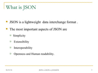 What is JSON
 JSON is a lightweight data interchange format .
 The most important aspects of JSON are
 Simplicity
 Extensibility
 Interoperability
 Openness and Human readability.
3JSON vs GSON vs JACKSON06/21/16
 