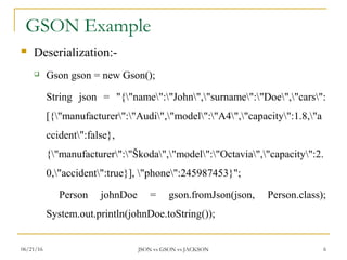 GSON Example
 Deserialization:-
 Gson gson = new Gson();
String json = "{"name":"John","surname":"Doe","cars":
[{"manufacturer":"Audi","model":"A4","capacity":1.8,"a
ccident":false},
{"manufacturer":"Škoda","model":"Octavia","capacity":2.
0,"accident":true}], "phone":245987453}";
Person johnDoe = gson.fromJson(json, Person.class);
System.out.println(johnDoe.toString());
6JSON vs GSON vs JACKSON06/21/16
 