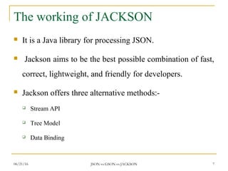 The working of JACKSON
 It is a Java library for processing JSON.
 Jackson aims to be the best possible combination of fast,
correct, lightweight, and friendly for developers.
 Jackson offers three alternative methods:-
 Stream API
 Tree Model
 Data Binding
7JSON vs GSON vs JACKSON06/21/16
 