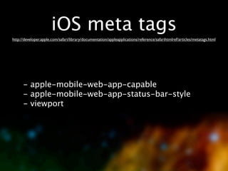 iOS meta tags
http://developer.apple.com/safari/library/documentation/appleapplications/reference/safarihtmlref/articles/metatags.html




      - apple-mobile-web-app-capable
      - apple-mobile-web-app-status-bar-style
      - viewport
 