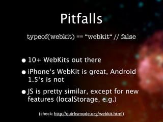 Pitfalls
  typeof(webkit) == “webkit“ // false


• 10+ WebKits out there
• iPhone‘s WebKit is great, Android
  1.5‘s is not

• JS is pretty similar, except for new
  features (localStorage, e.g.)

     (check: http://quirksmode.org/webkit.html)
 