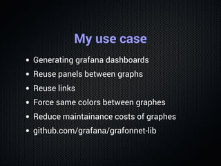 My use case
Generating grafana dashboards
Reuse panels between graphs
Reuse links
Force same colors between graphes
Reduce...