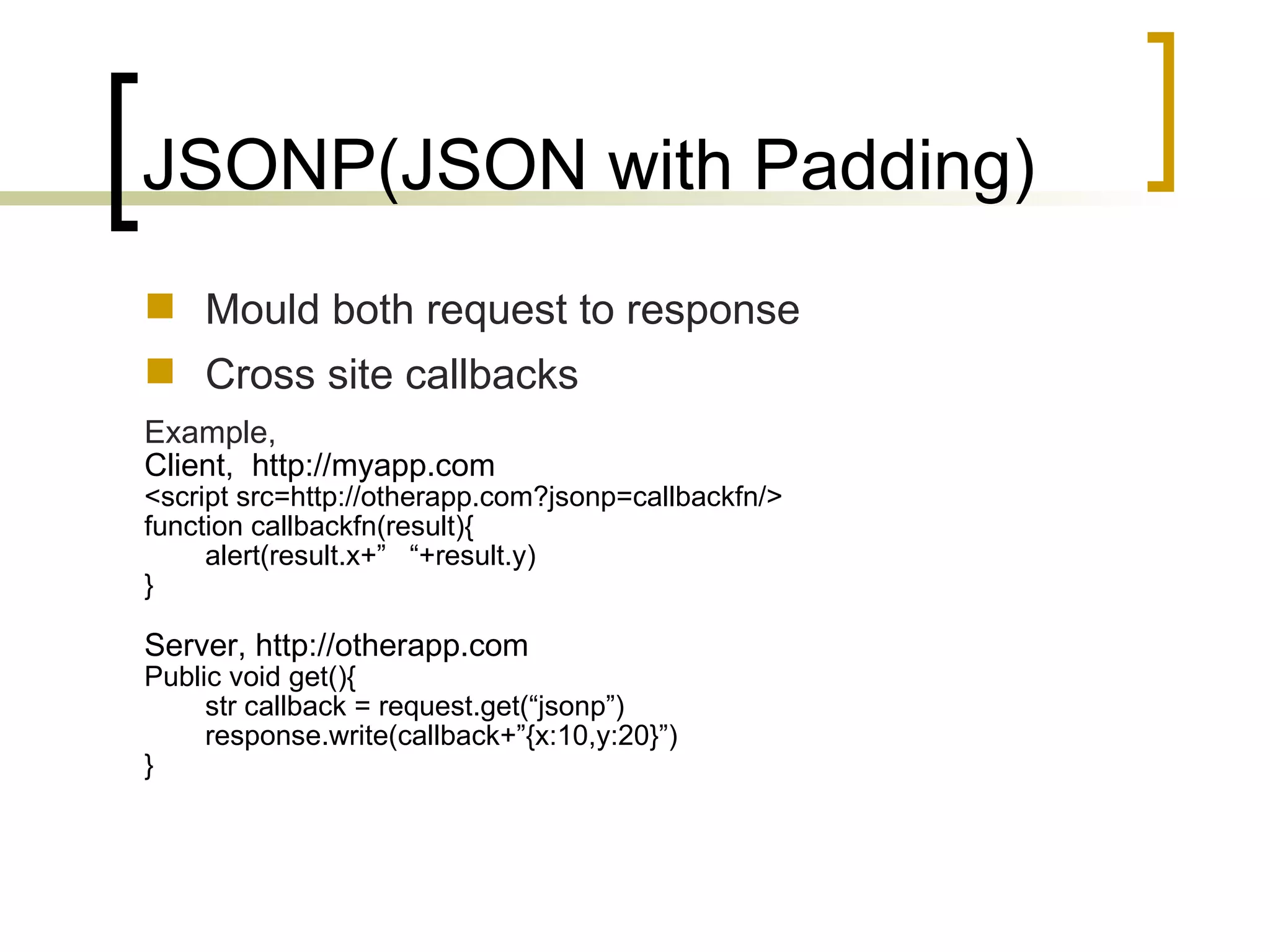 JSONP(JSON with Padding) Mould both request to response Cross site callbacks Example, Client,  http://myapp.com <script src=http://otherapp.com?jsonp=callbackfn/> function callbackfn(result){ alert(result.x+”  “+result.y) } Server, http://otherapp.com Public void get(){ str callback = request.get(“jsonp”) response.write(callback+”{x:10,y:20}”) } 