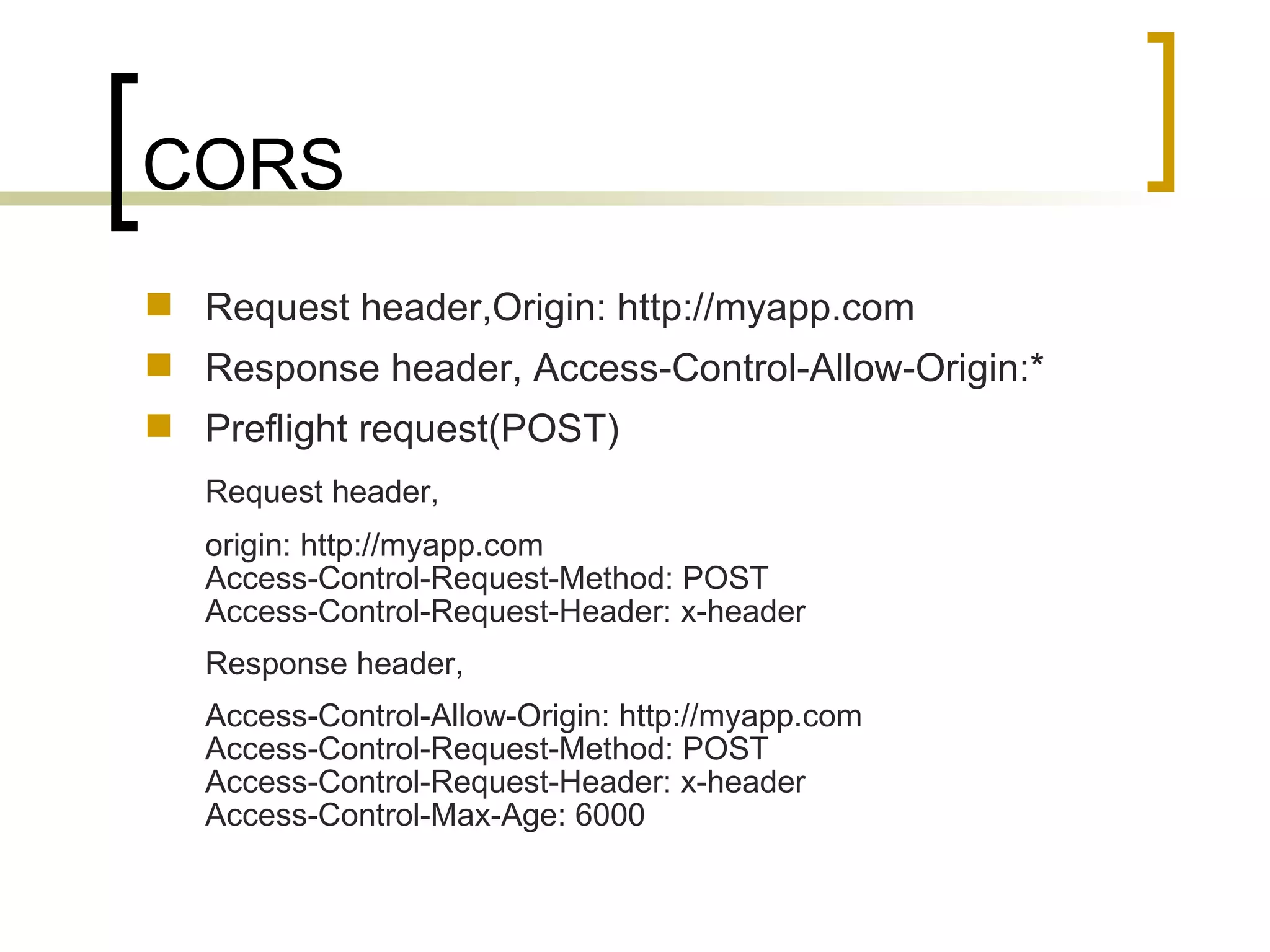 CORS Request header,Origin: http://myapp.com Response header, Access-Control-Allow-Origin:* Preflight request(POST) Request header, origin: http://myapp.com Access-Control-Request-Method: POST Access-Control-Request-Header: x-header Response header, Access-Control-Allow-Origin: http://myapp.com Access-Control-Request-Method: POST Access-Control-Request-Header: x-header Access-Control-Max-Age: 6000 