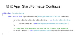 建立 App_Start/FormatterConfig.cs
public class FormatterConfig
{
public static void RegisterFormatters(MediaTypeFormatterCollection formatters)
{
formatters.JsonFormatter.SerializerSettings = new JsonSerializerSettings
{
ContractResolver = new CamelCasePropertyNamesContractResolver()
};

// Insert the JSONP formatter in front of the standard JSON formatter.
formatters.Insert(0, new JsonpMediaTypeFormatter(formatters.JsonFormatter));
}
}

 