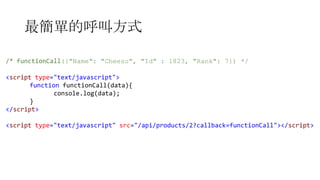 最簡單的呼叫方式
/* functionCall({"Name": "Cheeso", "Id" : 1823, "Rank": 7}) */
<script type="text/javascript">
function functionCall(data){
console.log(data);
}
</script>
<script type="text/javascript" src="/api/products/2?callback=functionCall"></script>

 
