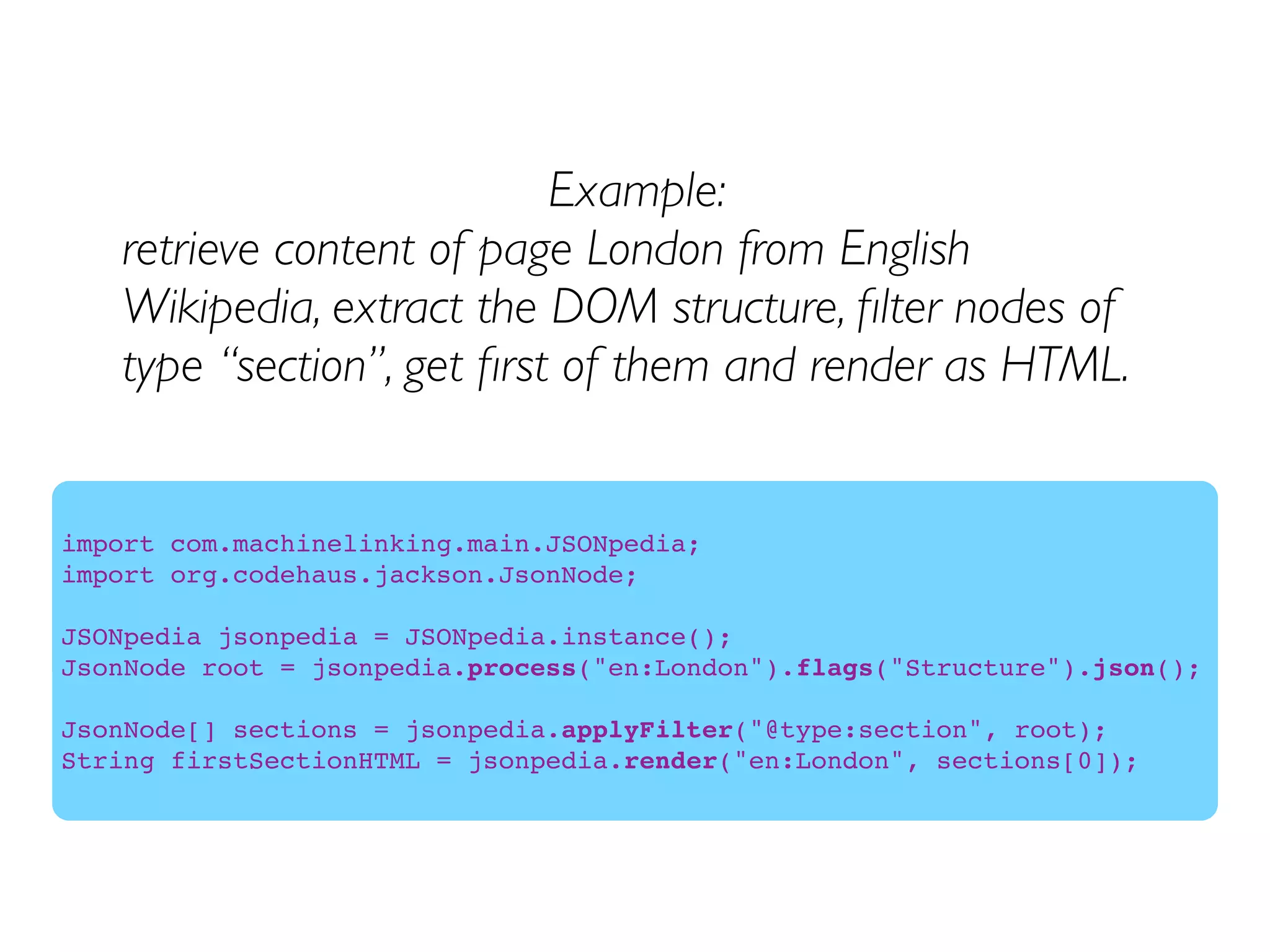 Example:
retrieve content of page London from English
Wikipedia, extract the DOM structure, ﬁlter nodes of
type “section”, get ﬁrst of them and render as HTML.
import com.machinelinking.main.JSONpedia;
import org.codehaus.jackson.JsonNode;
JSONpedia jsonpedia = JSONpedia.instance();
JsonNode root = jsonpedia.process("en:London").flags("Structure").json();
JsonNode[] sections = jsonpedia.applyFilter("@type:section", root);
String firstSectionHTML = jsonpedia.render("en:London", sections[0]);
 