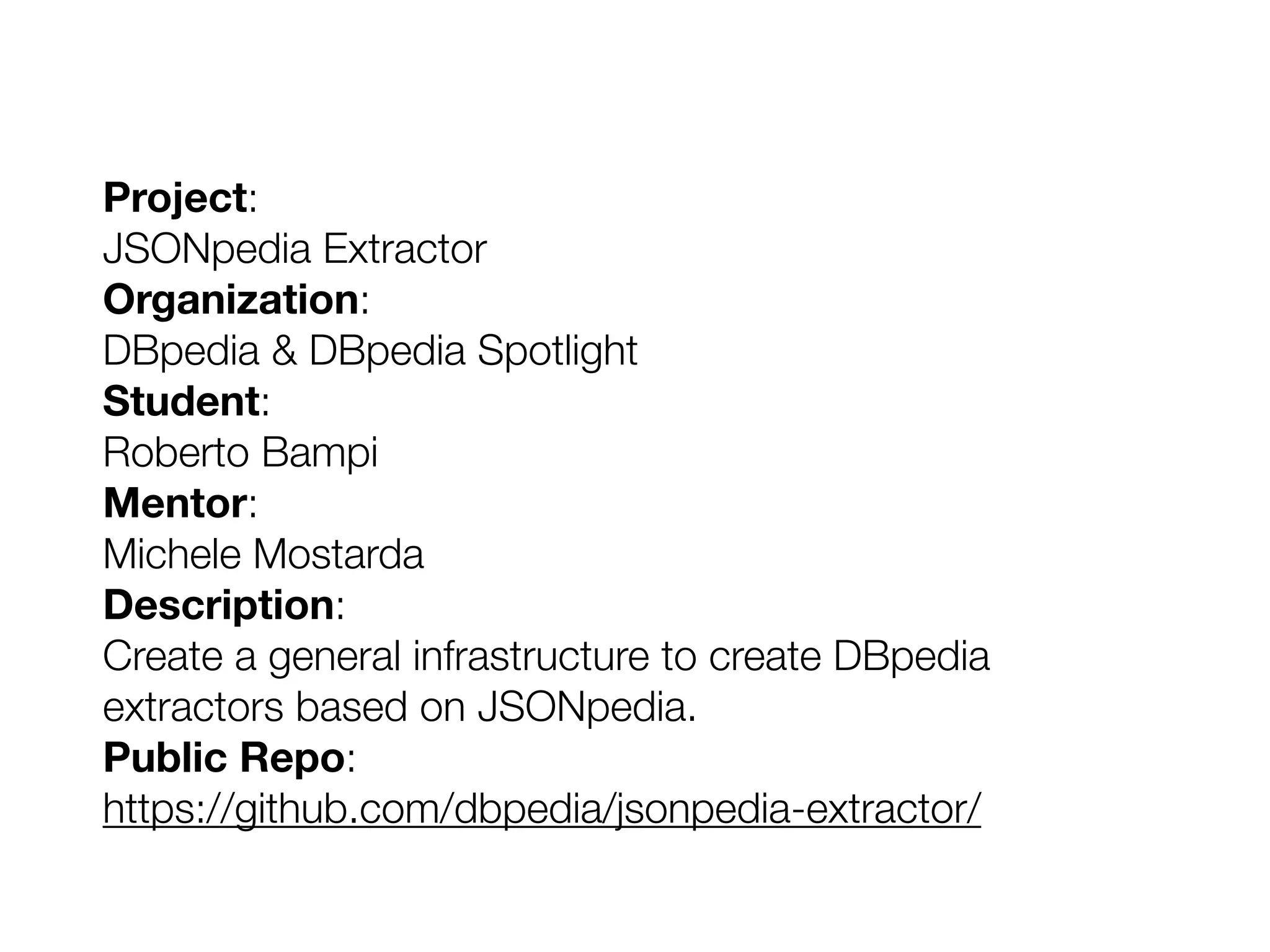 Project:
JSONpedia Extractor
Organization:
DBpedia & DBpedia Spotlight
Student:
Roberto Bampi
Mentor:
Michele Mostarda
Description:
Create a general infrastructure to create DBpedia
extractors based on JSONpedia.
Public Repo:
https://github.com/dbpedia/jsonpedia-extractor/
 