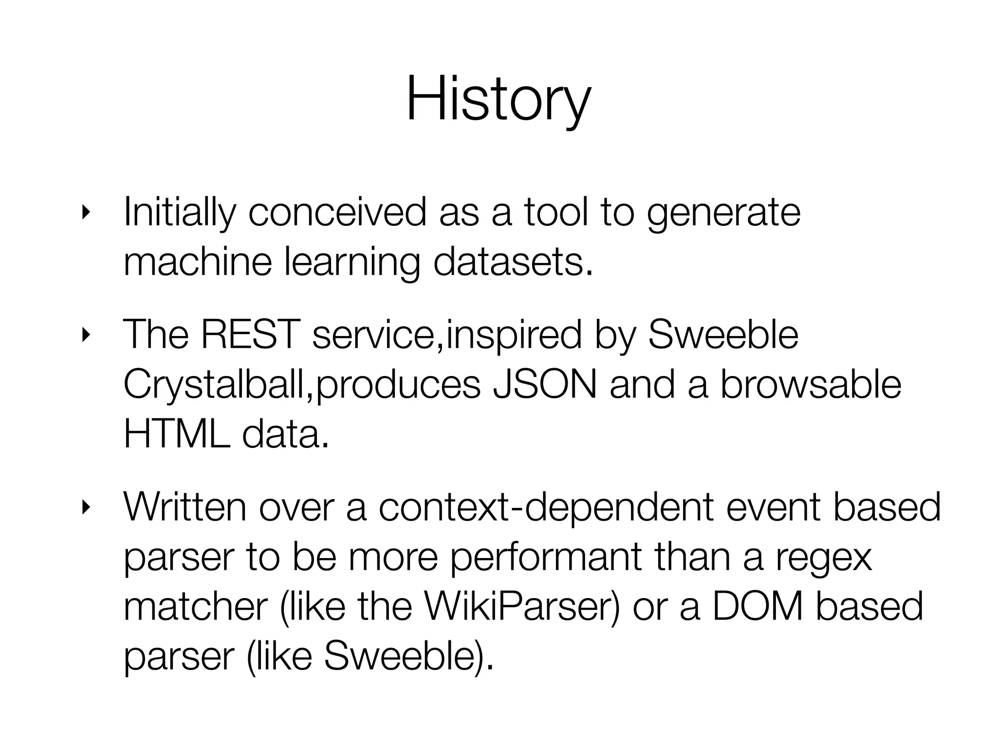 ‣ Initially conceived as a tool to generate
Machine Learning training datasets.
‣ The REST service,inspired by Sweeble
Crystalball,produces JSON and a browsable
HTML data.
‣ Written over a context-dependent event based
parser to be more performant than a regex
matcher (like the WikiParser) or a DOM based
parser (like Sweeble).
History
 