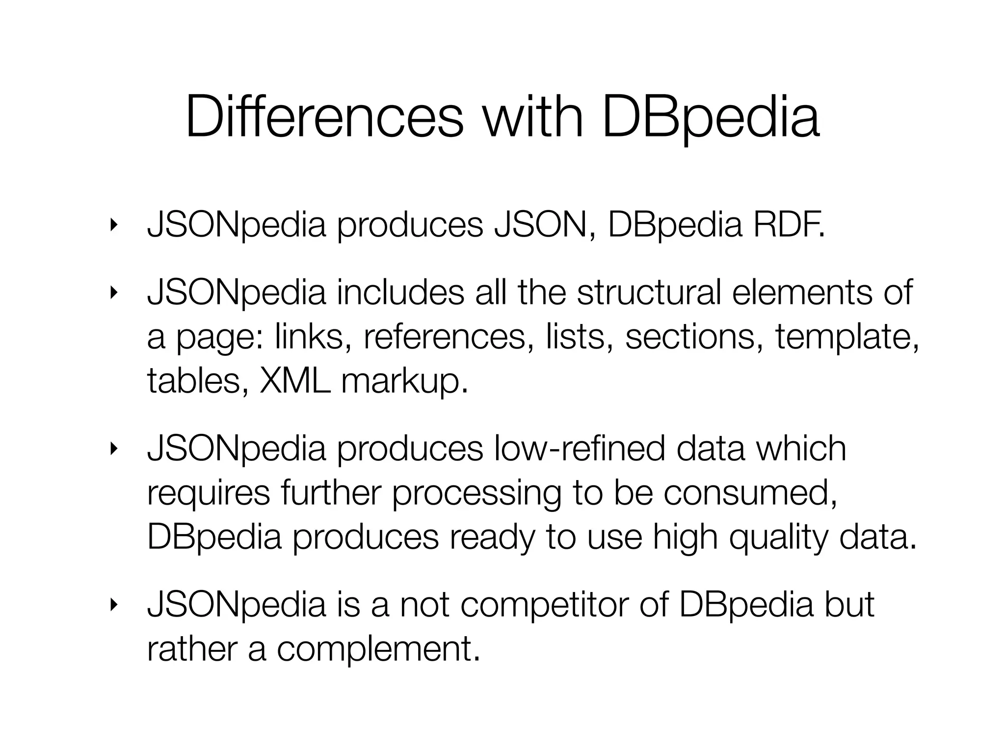 ‣ JSONpedia produces JSON, DBpedia RDF.
‣ JSONpedia includes all the structural elements of
a page: links, references, lists, sections, template,
tables, XML markup.
‣ JSONpedia produces low-reﬁned data which
requires further processing to be consumed,
DBpedia produces ready to use high quality data.
‣ JSONpedia is a not competitor of DBpedia but
rather a complement.
Differences with DBpedia
 