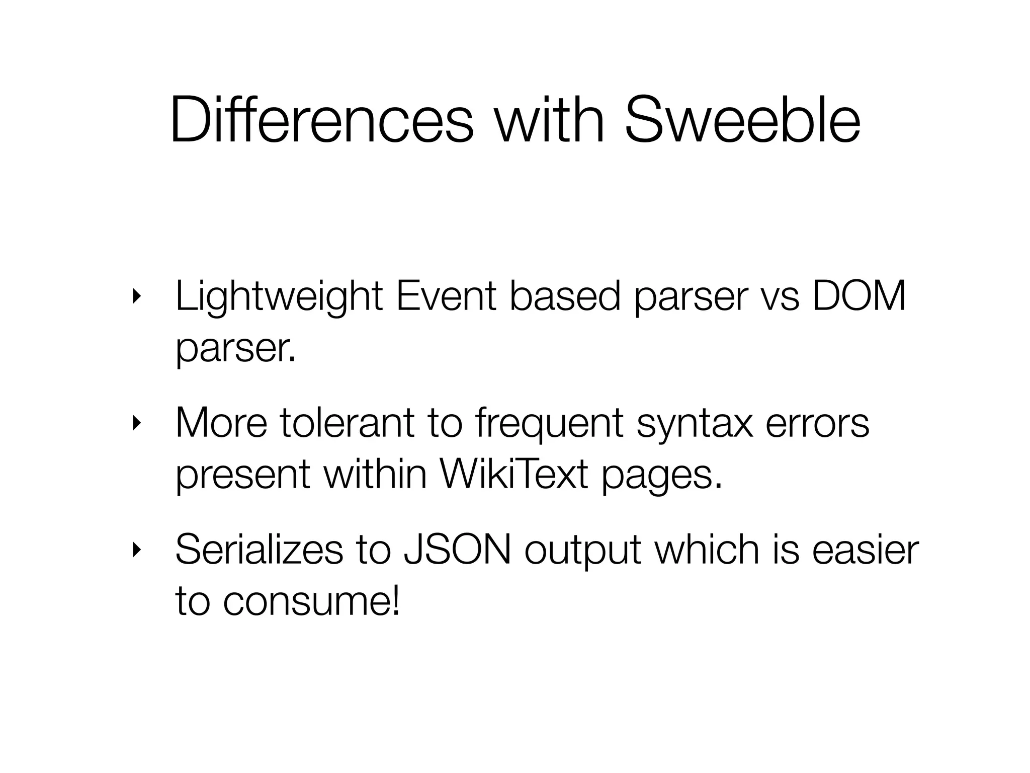 ‣ Lightweight Event based parser vs DOM
parser.
‣ More tolerant to frequent syntax errors
present within WikiText pages.
‣ Serializes to JSON output which is easier
to consume!
Differences with Sweeble
 