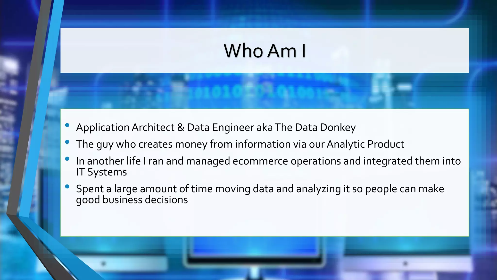 Who Am I • Application Architect & Data Engineer akaThe Data Donkey • The guy who creates money from information via our Analytic Product • In another life I ran and managed ecommerce operations and integrated them into IT Systems • Spent a large amount of time moving data and analyzing it so people can make good business decisions 