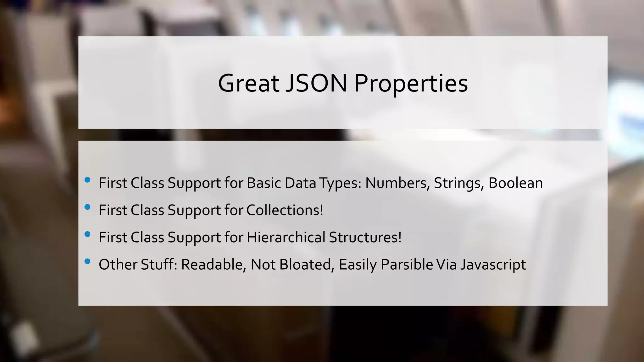 Great JSON Properties • First Class Support for Basic DataTypes: Numbers, Strings, Boolean • First Class Support for Collections! • First Class Support for Hierarchical Structures! • Other Stuff: Readable, Not Bloated, Easily ParsibleVia Javascript 