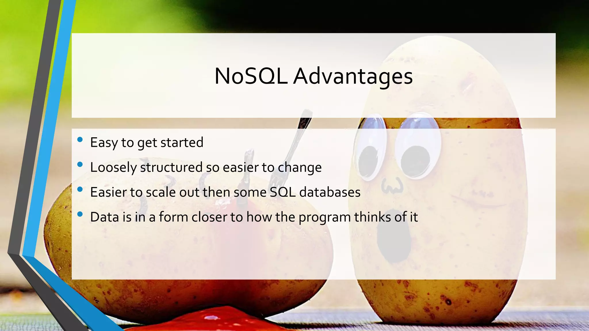 NoSQL Advantages • Easy to get started • Loosely structured so easier to change • Easier to scale out then some SQL databases • Data is in a form closer to how the program thinks of it 