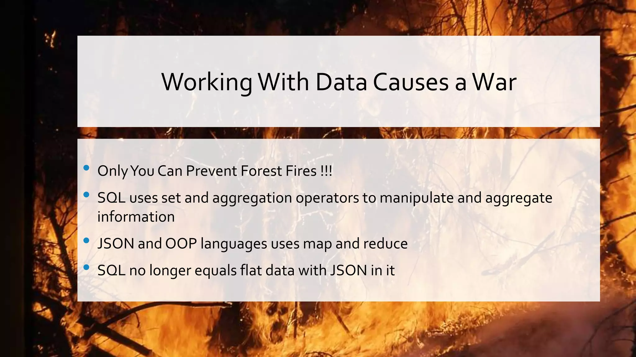WorkingWith Data Causes a War • OnlyYou Can Prevent Forest Fires !!! • SQL uses set and aggregation operators to manipulate and aggregate information • JSON and OOP languages uses map and reduce • SQL no longer equals flat data with JSON in it 