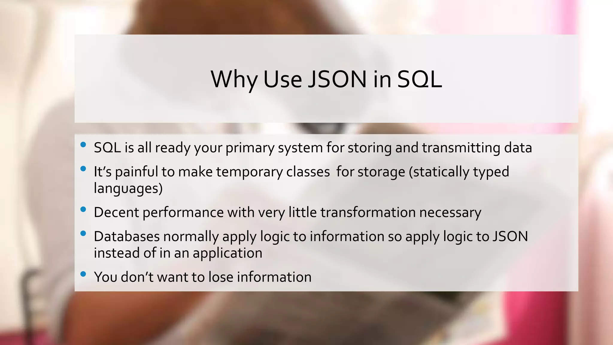 Why Use JSON in SQL • SQL is all ready your primary system for storing and transmitting data • It’s painful to make temporary classes for storage (statically typed languages) • Decent performance with very little transformation necessary • Databases normally apply logic to information so apply logic to JSON instead of in an application • You don’t want to lose information 