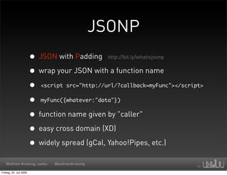 JSONP
                         • JSON with Padding http://bit.ly/whatisjsonp
                         • wrap your JSON with a function name
                         • <script src="http://url/?callback=myFunc"></script>
                         • myFunc({whatever:"data"})
                         • function name given by "caller"
                         • easy cross domain (XD)
                         • widely spread (gCal, Yahoo!Pipes, etc.)
   Wolfram Kriesing, uxebu      @wolframkriesing

Freitag, 24. Juli 2009
 