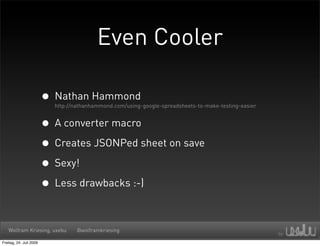 Even Cooler

                         • Nathan Hammond
                           http://nathanhammond.com/using-google-spreadsheets-to-make-testing-easier


                         • A converter macro
                         • Creates JSONPed sheet on save
                         • Sexy!
                         • Less drawbacks :-)

   Wolfram Kriesing, uxebu         @wolframkriesing

Freitag, 24. Juli 2009
 