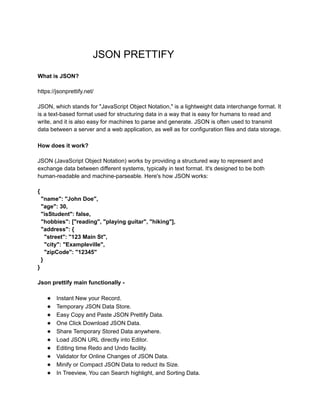 JSON PRETTIFY
What is JSON?
https://jsonprettify.net/
JSON, which stands for "JavaScript Object Notation," is a lightweight data interchange format. It
is a text-based format used for structuring data in a way that is easy for humans to read and
write, and it is also easy for machines to parse and generate. JSON is often used to transmit
data between a server and a web application, as well as for configuration files and data storage.
How does it work?
JSON (JavaScript Object Notation) works by providing a structured way to represent and
exchange data between different systems, typically in text format. It's designed to be both
human-readable and machine-parseable. Here's how JSON works:
{
"name": "John Doe",
"age": 30,
"isStudent": false,
"hobbies": ["reading", "playing guitar", "hiking"],
"address": {
"street": "123 Main St",
"city": "Exampleville",
"zipCode": "12345"
}
}
Json prettify main functionally -
● Instant New your Record.
● Temporary JSON Data Store.
● Easy Copy and Paste JSON Prettify Data.
● One Click Download JSON Data.
● Share Temporary Stored Data anywhere.
● Load JSON URL directly into Editor.
● Editing time Redo and Undo facility.
● Validator for Online Changes of JSON Data.
● Minify or Compact JSON Data to reduct its Size.
● In Treeview, You can Search highlight, and Sorting Data.
 