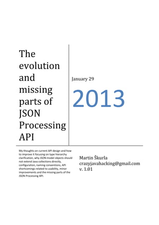 The
evolution
and
missing
parts of
JSON
Processing
API

January 29

2013

My thoughts on current API design and how
to improve it focusing on type hierarchy
clarification, why JSON model objects should
not extend Java collections directly,
configuration, naming conventions, API
shortcomings related to usability, minor
improvements and the missing parts of the
JSON Processing API.

Martin Škurla
crazyjavahacking@gmail.com
v. 1.01

 