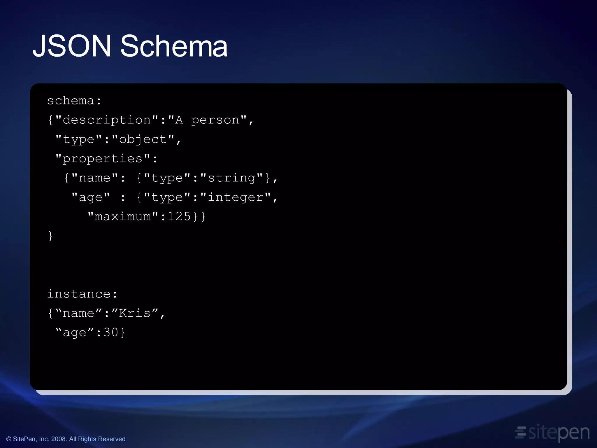 JSON Schema schema: {&quot;description&quot;:&quot;A person&quot;, &quot;type&quot;:&quot;object&quot;, &quot;properties&quot;: {&quot;name&quot;: {&quot;type&quot;:&quot;string&quot;}, &quot;age&quot; : {&quot;type&quot;:&quot;integer&quot;, &quot;maximum&quot;:125}} } instance: {“name”:”Kris”, “ age”:30} 