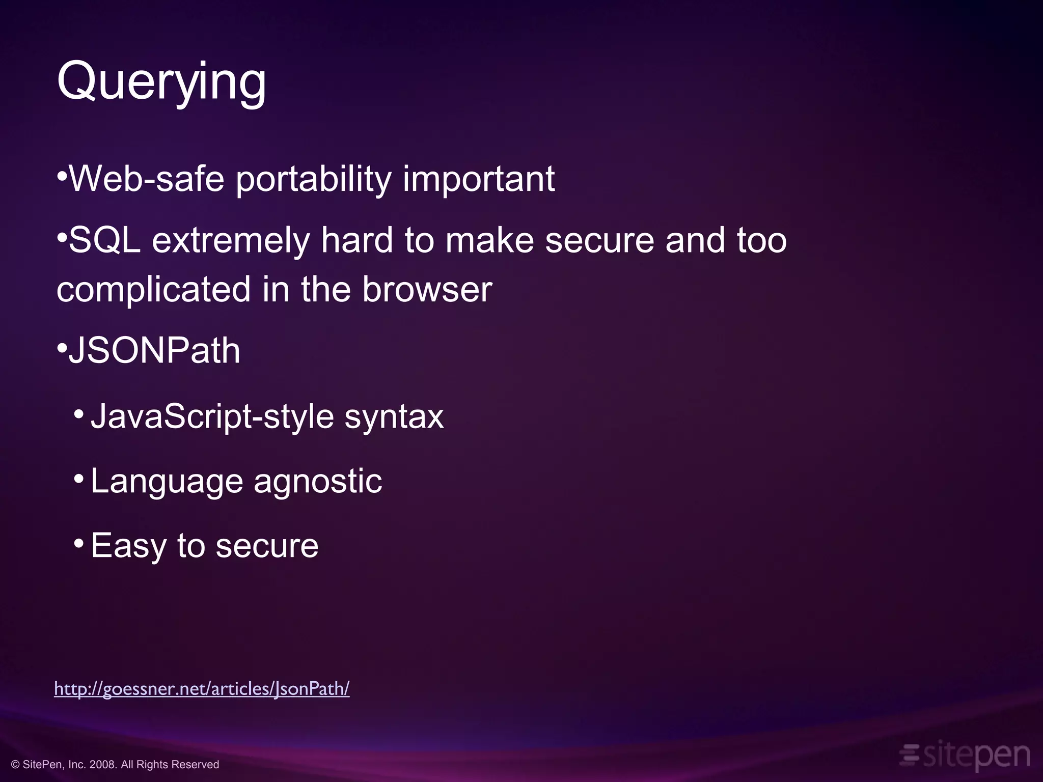 Querying Web-safe portability important SQL extremely hard to make secure and too complicated in the browser JSONPath JavaScript-style syntax Language agnostic Easy to secure http://goessner.net/articles/JsonPath/ 