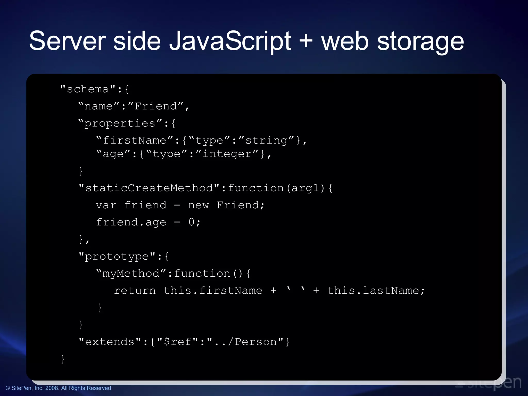 Server side JavaScript + web storage http://sitepen.com/labs/persevere.php &quot;schema&quot;:{ “ name”:”Friend”, “ properties”:{ “ firstName”:{“type”:”string”}, “age”:{“type”:”integer”}, } &quot;staticCreateMethod&quot;:function(arg1){ var friend = new Friend; friend.age = 0; }, &quot;prototype&quot;:{ “ myMethod”:function(){ return this.firstName + ‘ ‘ + this.lastName; } } &quot;extends&quot;:{&quot;$ref&quot;:&quot;../Person&quot;} } 