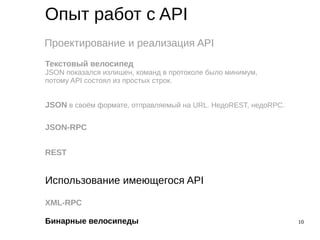 10
Опыт работ с API
Проектирование и реализация API
Использование имеющегося API
Текстовый велосипед
JSON показался излишен, команд в протоколе было минимум,
потому API состоял из простых строк.
JSON в своём формате, отправляемый на URL. НедоREST, недоRPC.
JSON-RPC
REST
XML-RPC
Бинарные велосипеды
 