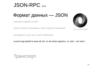 27
JSON-RPC v2.0
Формат данных — JSON
Транспорт
www.json.org/json-ru.html
легко читается человеком, легко парсится машиной
для работы с json есть много библиотек
а если под какой-то язык её нет, то её легко сделать, т.к. json - это текст
Это логотип JSON
 