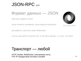 29
JSON-RPC v2.0
Формат данных — JSON
Транспорт — любой
www.json.org/json-ru.html
легко читается человеком, легко парсится машиной
для работы с json есть много библиотек
а если под какой-то язык её нет, то её легко сделать, т.к. json - это текст
HTTP, Socket, WebSocket, электронная почта,
FTP, IP посредством почтовых голубей
Это логотип JSON
 
