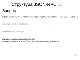 38
Структура JSON-RPC v2.0
Запрос
jsonrpc - версия протокола
method - имя команды
params - параметры для команды
(список, словарь или вообще это поле может отсутствовать)
 