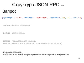 39
Структура JSON-RPC v2.0
Запрос
jsonrpc - версия протокола
method - имя команды
params - параметры для команды
(список, словарь или вообще это поле может отсутствовать)
id - номер запроса,
чтобы знать на какой запрос пришёл ответ в случаи асинхронности
 