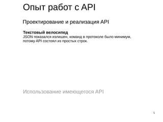 5
Опыт работ с API
Проектирование и реализация API
Использование имеющегося API
Текстовый велосипед
JSON показался излишен, команд в протоколе было минимум,
потому API состоял из простых строк.
 