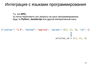 54
Интеграция с языками программирования
Т.к. это RPC,
то легко переложить его запросы на язык программирования,
будь то Python, JavaScript или другой императивный язык.
 