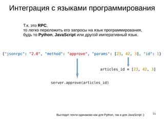 55
Интеграция с языками программирования
Т.к. это RPC,
то легко переложить его запросы на язык программирования,
будь то Python, JavaScript или другой императивный язык.
Выглядит почти одинаково как для Python, так и для JavaScript :)
 