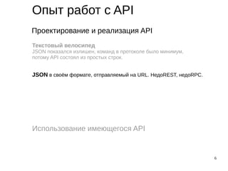 6
Опыт работ с API
Проектирование и реализация API
Использование имеющегося API
Текстовый велосипед
JSON показался излишен, команд в протоколе было минимум,
потому API состоял из простых строк.
JSON в своём формате, отправляемый на URL. НедоREST, недоRPC.
 