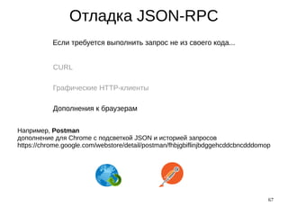 67
Отладка JSON-RPC
Если требуется выполнить запрос не из своего кода...
CURL
Графические HTTP-клиенты
Дополнения к браузерам
Например, Postman
дополнение для Chrome с подсветкой JSON и историей запросов
https://chrome.google.com/webstore/detail/postman/fhbjgbiflinjbdggehcddcbncdddomop
 
