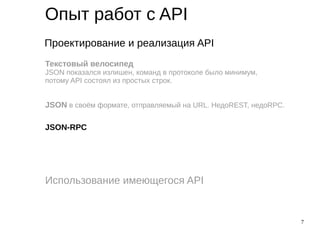 7
Опыт работ с API
Проектирование и реализация API
Использование имеющегося API
Текстовый велосипед
JSON показался излишен, команд в протоколе было минимум,
потому API состоял из простых строк.
JSON в своём формате, отправляемый на URL. НедоREST, недоRPC.
JSON-RPC
 