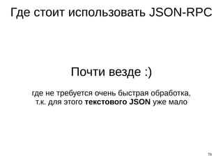 70
Где стоит использовать JSON-RPC
Почти везде :)
где не требуется очень быстрая обработка,
т.к. для этого текстового JSON уже мало
 