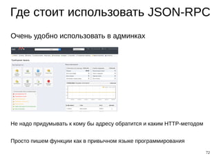 72
Где стоит использовать JSON-RPC
Очень удобно использовать в админках
Не надо придумывать к кому бы адресу обратится и каким HTTP-методом
Просто пишем функции как в привычном языке программирования
 