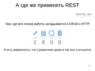 77
А где же применять REST
Там, где вся логика работы укладывается в CRUD и HTTP
И есть уверенность, что с развитием проекта так оно и останется
 