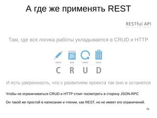 78
А где же применять REST
Там, где вся логика работы укладывается в CRUD и HTTP
И есть уверенность, что с развитием проекта так оно и останется
Чтобы не ограничиваться CRUD и HTTP стоит посмотреть в сторону JSON-RPC
Он такой же простой в написании и чтении, как REST, но не имеет его ограничений.
 