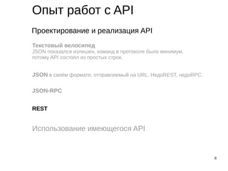 8
Опыт работ с API
Проектирование и реализация API
Использование имеющегося API
Текстовый велосипед
JSON показался излишен, команд в протоколе было минимум,
потому API состоял из простых строк.
JSON в своём формате, отправляемый на URL. НедоREST, недоRPC.
JSON-RPC
REST
 